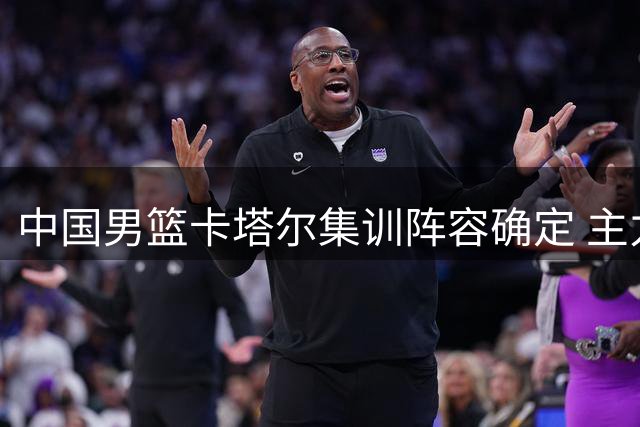 中国男篮卡塔尔集训阵容确定 主力框架呼之欲出