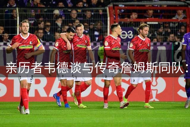 亲历者韦德谈与传奇詹姆斯同队：梦幻般的体验令人振奋