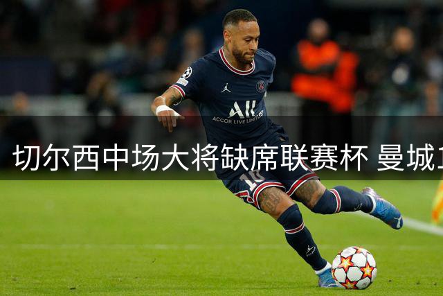 切尔西中场大将缺席联赛杯 曼城1亿镑报价或压哨求购
