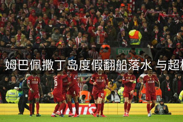 姆巴佩撒丁岛度假翻船落水 与超模女友上演浪漫水上惊魂