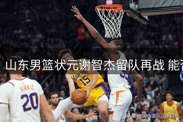 山东男篮状元谢智杰留队再战 能否迎来爆发季？
