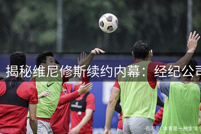 揭秘维尼修斯续约内幕：经纪公司巧妙布局抬高谈判筹码