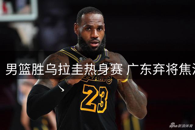 男篮胜乌拉圭热身赛 广东弃将焦泊乔国家队爆发