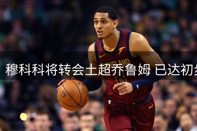 穆科科将转会土超乔鲁姆 已达初步协议