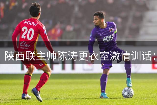 陕西联主帅陈涛更衣室激情训话：拿出职业态度 别辜负球迷期待