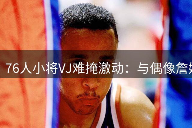76人小将VJ难掩激动：与偶像詹姆斯同队是最大幸运